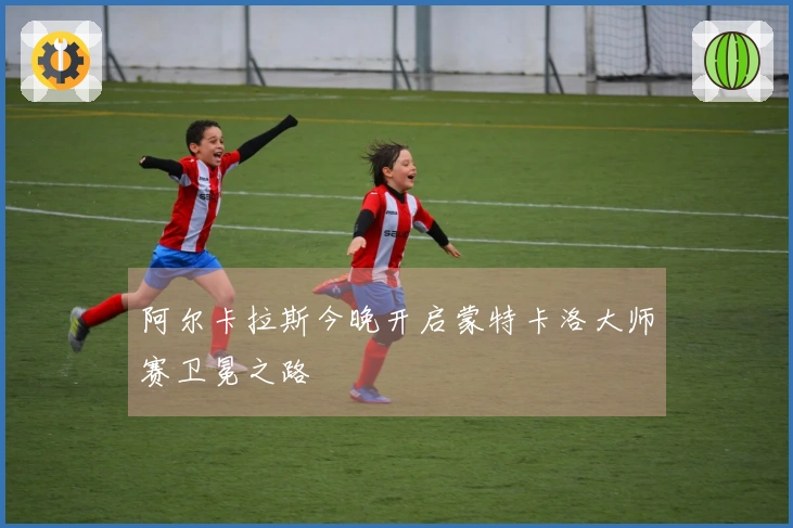 阿尔卡拉斯今晚开启蒙特卡洛大师赛卫冕之路