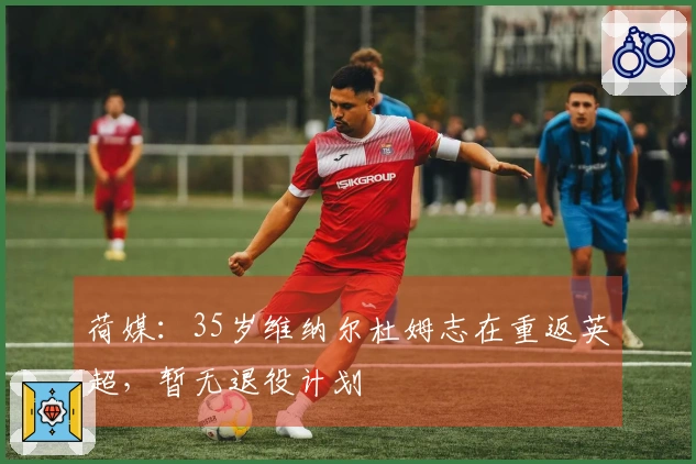 荷媒：35岁维纳尔杜姆志在重返英超，暂无退役计划