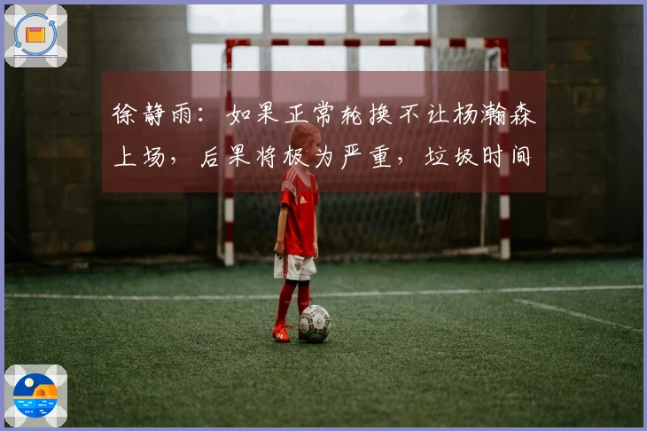 徐静雨：如果正常轮换不让杨瀚森上场，后果将极为严重，垃圾时间并不好处理。