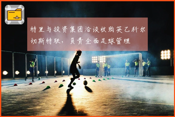 特里与投资集团洽谈收购英乙科尔切斯特联，负责全面足球管理