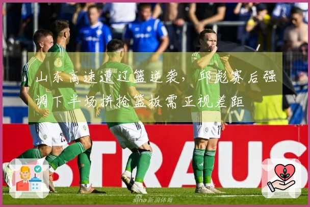 山东高速遭辽篮逆袭，邱彪赛后强调下半场拼抢篮板需正视差距