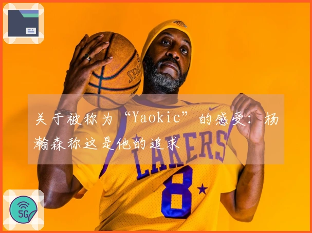 关于被称为“Yaokic”的感受:杨瀚森称这是他的追求