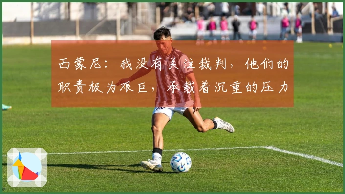 西蒙尼：我没有关注裁判，他们的职责极为艰巨，承载着沉重的压力