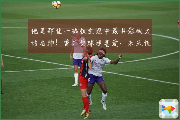 他是邵佳一执教生涯中最具影响力的名帅！曾广受球迷喜爱，未来值得期待