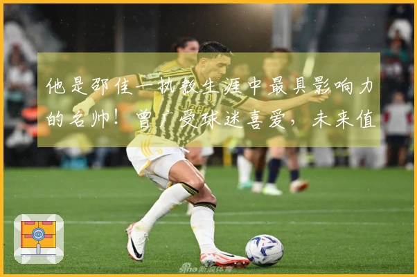 他是邵佳一执教生涯中最具影响力的名帅！曾广受球迷喜爱，未来值得期待