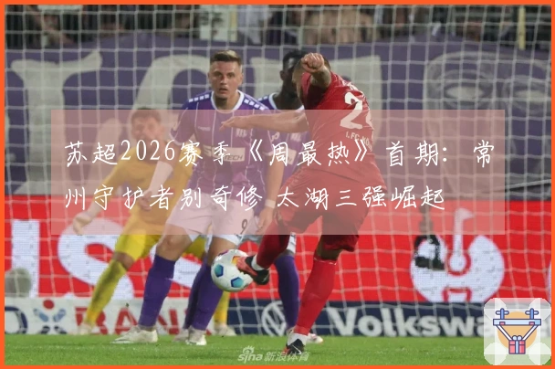 苏超2026赛季《周最热》首期：常州守护者别奇修 太湖三强崛起