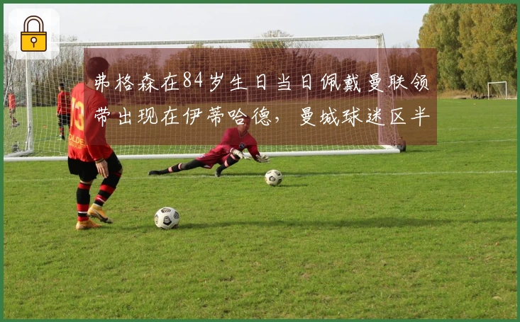 弗格森在84岁生日当日佩戴曼联领带出现在伊蒂哈德，曼城球迷区半数空缺