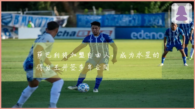 萨巴利将加盟自由人，成为水星的得分王并签多年合同