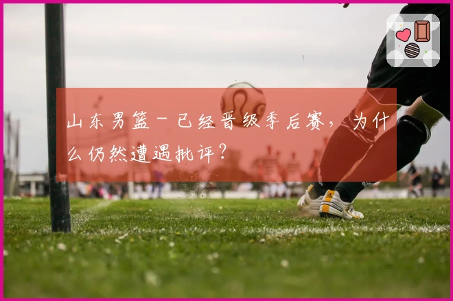 山东男篮 - 已经晋级季后赛，为什么仍然遭遇批评？