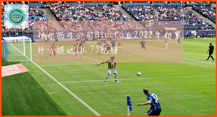 切尔西母公司BlueCo自2022年起累计亏损达16.75亿镑