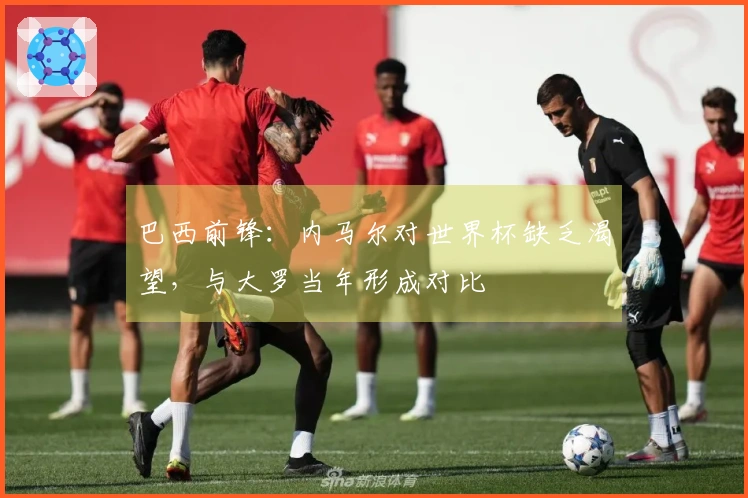 巴西前锋：内马尔对世界杯缺乏渴望，与大罗当年形成对比