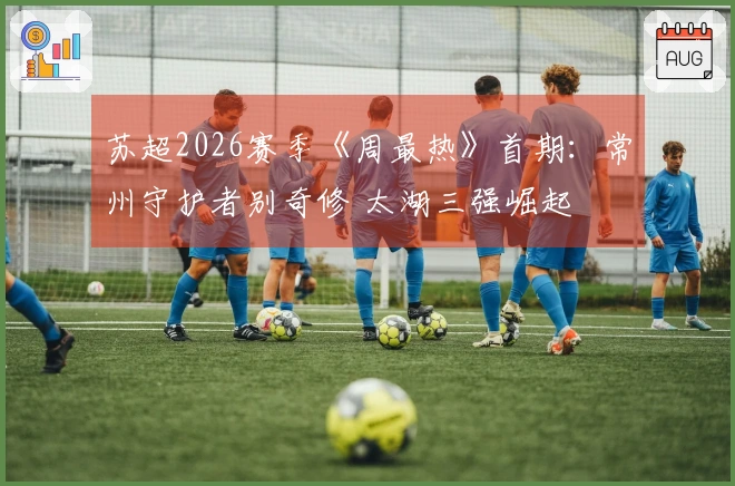 苏超2026赛季《周最热》首期：常州守护者别奇修 太湖三强崛起
