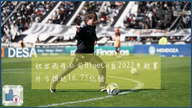 切尔西母公司BlueCo自2022年起累计亏损达16.75亿镑