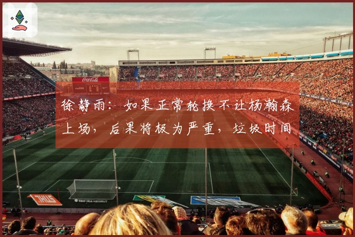 徐静雨：如果正常轮换不让杨瀚森上场，后果将极为严重，垃圾时间并不好处理。